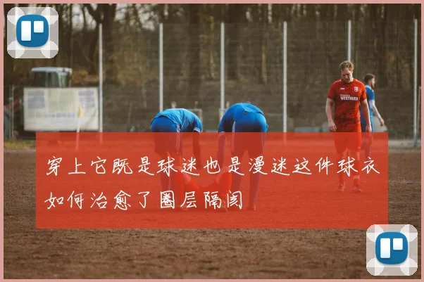 穿上它既是球迷也是漫迷这件球衣如何治愈了圈层隔阂
